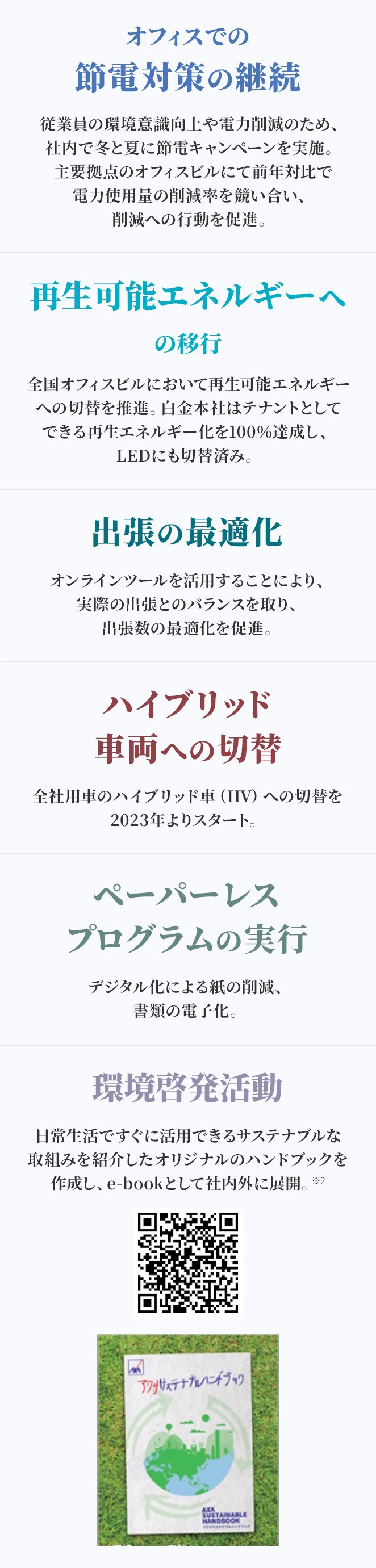 オフィスでの節電対策の継続 従業員の環境意識向上や電力削減のため、社内で冬と夏に節電キャンペーンを実施。主要拠点のオフィスビルにて前年対比で電力使用量の削減率を競い合い、削減への行動を促進。 再生可能エネルギーへの移行 全国オフィスビルにおいて再生可能エネルギーへの切替を推進。白金本社はテナントとしてできる再生エネルギー化を100％達成し、LEDにも切替済み。 出張の最適化 オンラインツールを活用することにより、実際の出張とのバランスを取り、出張数の最適化を促進。 ハイブリッド車両への切替 全社用車のハイブリッド車（HV）への切替を2023年よりスタート。 ペーパーレスプログラムの実行 デジタル化による紙の削減、書類の電子化。 環境啓発活動 日常生活ですぐに活用できるサステナブルな取組みを紹介したオリジナルのハンドブックを作成し、e-bookとして社内外に展開。